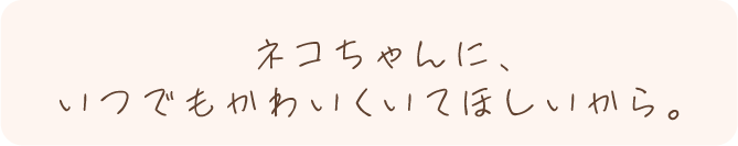 ネコちゃんに、いつでもかわいくいてほしいから。