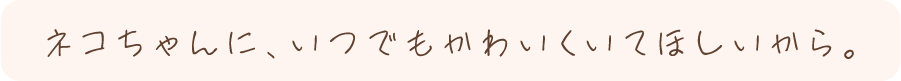 ネコちゃんに、いつでもかわいくいてほしいから。